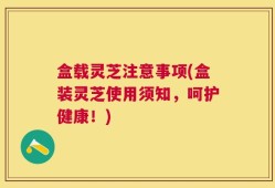 盒载灵芝注意事项(盒装灵芝使用须知，呵护健康！)