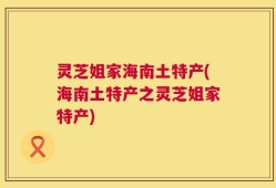 灵芝姐家海南土特产(海南土特产之灵芝姐家特产)
