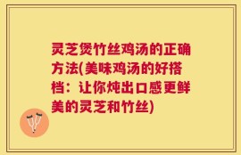 灵芝煲竹丝鸡汤的正确方法(美味鸡汤的好搭档：让你炖出口感更鲜美的灵芝和竹丝)