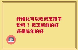 纤维化可以吃灵芝孢子粉吗 ？灵芝新鲜的好还是陈年的好