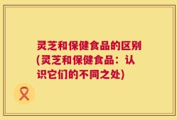 灵芝和保健食品的区别(灵芝和保健食品：认识它们的不同之处)