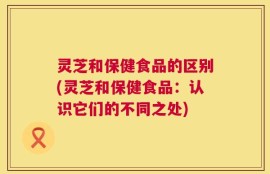 灵芝和保健食品的区别(灵芝和保健食品：认识它们的不同之处)