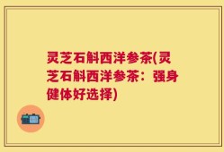 灵芝石斛西洋参茶(灵芝石斛西洋参茶：强身健体好选择)