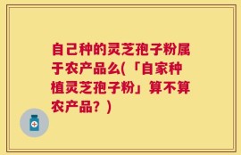 自己种的灵芝孢子粉属于农产品么(「自家种植灵芝孢子粉」算不算农产品？)