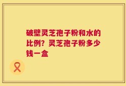 破壁灵芝孢子粉和水的比例？灵芝孢子粉多少钱一盒
