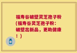 福寿谷破壁灵芝孢子粉(福寿谷灵芝孢子粉：破壁出新品，更助健康！)