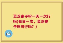 灵芝孢子粉一天一次行吗(每日一次，灵芝孢子粉可行吗？)