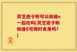 灵芝孢子粉可以和维e一起吃吗(灵芝孢子粉和维E可同时食用吗？)