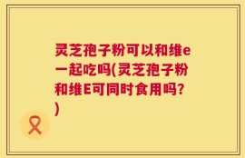 灵芝孢子粉可以和维e一起吃吗(灵芝孢子粉和维E可同时食用吗？)
