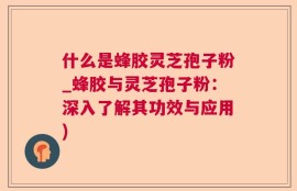 什么是蜂胶灵芝孢子粉_蜂胶与灵芝孢子粉：深入了解其功效与应用)