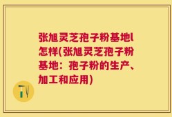 张旭灵芝孢子粉基地l怎样(张旭灵芝孢子粉基地：孢子粉的生产、加工和应用)
