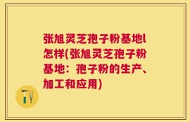 张旭灵芝孢子粉基地l怎样(张旭灵芝孢子粉基地：孢子粉的生产、加工和应用)