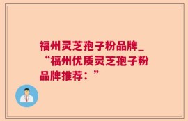 福州灵芝孢子粉品牌_“福州优质灵芝孢子粉品牌推荐：”