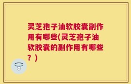 灵芝孢子油软胶囊副作用有哪些(灵芝孢子油软胶囊的副作用有哪些？)