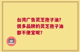 台湾广告灵芝孢子油？很多品牌的灵芝孢子油都不便宜呢？