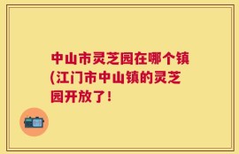中山市灵芝园在哪个镇(江门市中山镇的灵芝园开放了！