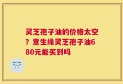 灵芝孢子油的价格太空？意生缘灵芝孢子油680元能买到吗