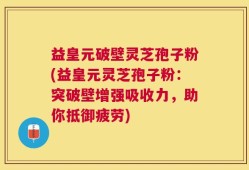 益皇元破壁灵芝孢子粉(益皇元灵芝孢子粉：突破壁增强吸收力，助你抵御疲劳)