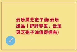 云乐灵芝孢子油(云乐出品｜护肝养生，云乐灵芝孢子油值得拥有)