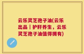 云乐灵芝孢子油(云乐出品｜护肝养生，云乐灵芝孢子油值得拥有)