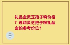 礼品盒灵芝孢子粉价格？选购灵芝孢子粉礼品盒的参考价位？