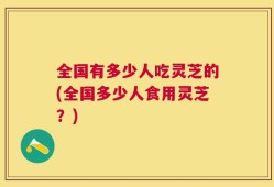 全国有多少人吃灵芝的(全国多少人食用灵芝？)
