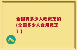 全国有多少人吃灵芝的(全国多少人食用灵芝？)