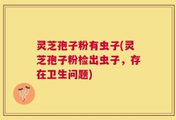 灵芝孢子粉有虫子(灵芝孢子粉检出虫子，存在卫生问题)