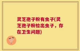 灵芝孢子粉有虫子(灵芝孢子粉检出虫子，存在卫生问题)