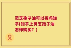 灵芝孢子油可以买吗知乎(知乎上灵芝孢子油怎样购买？)