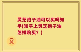 灵芝孢子油可以买吗知乎(知乎上灵芝孢子油怎样购买？)