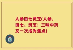 人参田七灵芝(人参、田七、灵芝：三味中药又一次成为焦点)