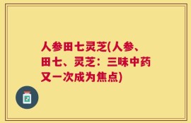 人参田七灵芝(人参、田七、灵芝：三味中药又一次成为焦点)
