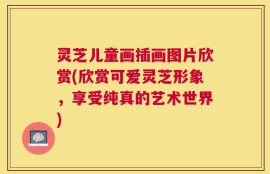 灵芝儿童画插画图片欣赏(欣赏可爱灵芝形象，享受纯真的艺术世界)