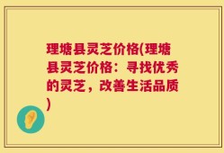 理塘县灵芝价格(理塘县灵芝价格：寻找优秀的灵芝，改善生活品质)