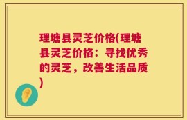 理塘县灵芝价格(理塘县灵芝价格：寻找优秀的灵芝，改善生活品质)