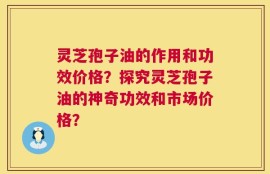 灵芝孢子油的作用和功效价格？探究灵芝孢子油的神奇功效和市场价格？
