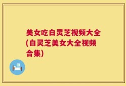 美女吃白灵芝视频大全(白灵芝美女大全视频合集)