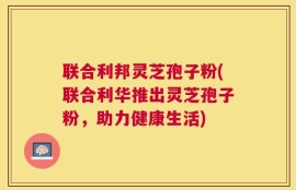联合利邦灵芝孢子粉(联合利华推出灵芝孢子粉，助力健康生活)