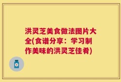 洪灵芝美食做法图片大全(食谱分享：学习制作美味的洪灵芝佳肴)
