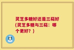 灵芝多糖好还是三萜好(灵芝多糖与三萜：哪个更好？)