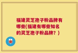 福建灵芝孢子粉品牌有哪些(福建有哪些知名的灵芝孢子粉品牌？)
