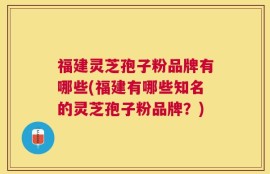 福建灵芝孢子粉品牌有哪些(福建有哪些知名的灵芝孢子粉品牌？)