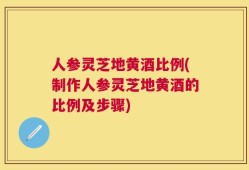 人参灵芝地黄酒比例(制作人参灵芝地黄酒的比例及步骤)