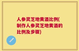 人参灵芝地黄酒比例(制作人参灵芝地黄酒的比例及步骤)