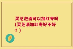 灵芝泡酒可以加红枣吗(灵芝酒加红枣好不好？)