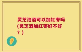 灵芝泡酒可以加红枣吗(灵芝酒加红枣好不好？)