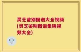 灵芝鉴别图谱大全视频(灵芝鉴别图谱集锦视频大全)