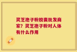 灵芝孢子粉胶囊批发商家？灵芝孢子粉对人体有什么作用