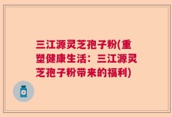 三江源灵芝孢子粉(重塑健康生活：三江源灵芝孢子粉带来的福利)